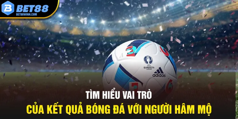 Tìm hiểu vai trò của kết quả bóng đá với người hâm mô